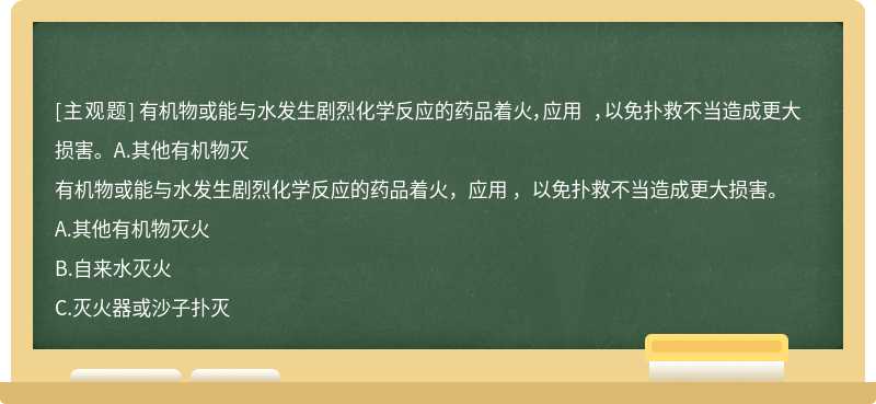 有机物或能与水发生剧烈化学反应的药品着火，应用 ，以免扑救不当造成更大损害。A.其他有机物灭