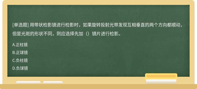 用带状检影镜进行检影时，如果旋转投射光带发现互相垂直的两个方向都顺动，但是光斑的形状不同，则应选择先加（）镜片进行检影。