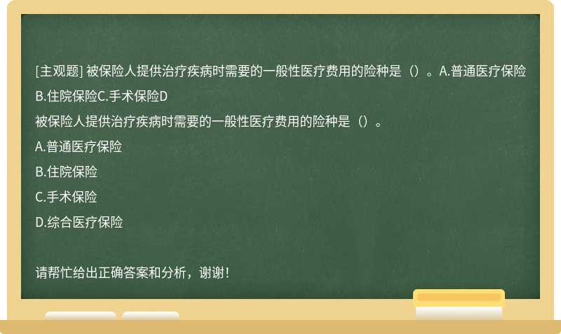 被保险人提供治疗疾病时需要的一般性医疗费用的险种是（）。A.普通医疗保险B.住院保险C.手术保险D