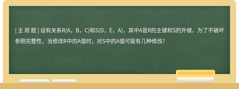 设有关系R(A，B，C)和S(D，E，A)，其中A是R的主键和S的外键，为了不破坏参照完整性，当修改R中的A值时，对S中的A值可能有几种修改?　　