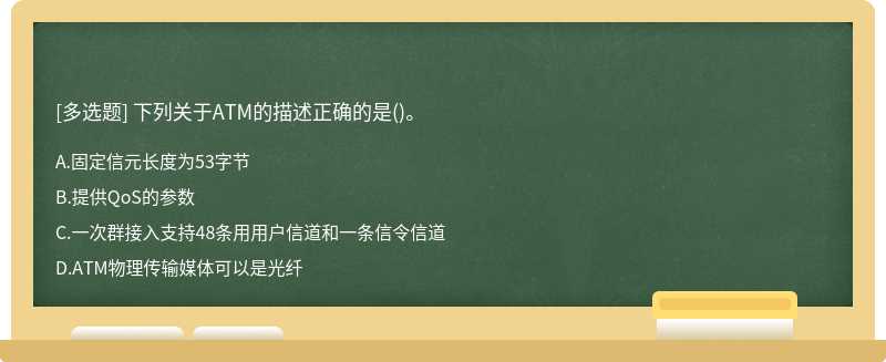 下列关于ATM的描述正确的是（)。A、固定信元长度为53字节B、提供QoS的参数C、一次群接入支持48条用