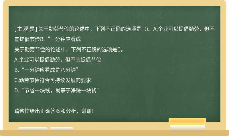 关于勤劳节俭的论述中，下列不正确的选项是（)。A.企业可以提倡勤劳，但不宜提倡节俭B.“一分钟应看成