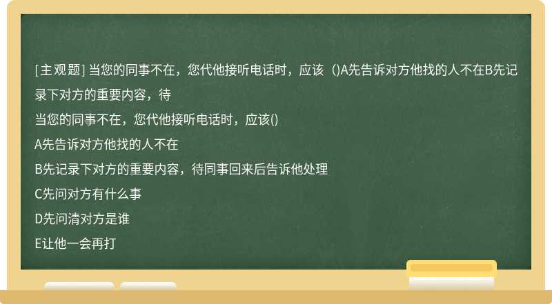 当您的同事不在，您代他接听电话时，应该（)A先告诉对方他找的人不在B先记录下对方的重要内容，待