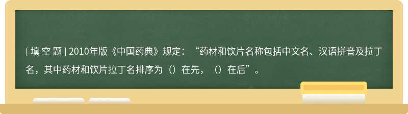 2010年版《中国药典》规定：“药材和饮片名称包括中文名、汉语拼音及拉丁名，其中药材和饮片拉丁名排序为（）在先，（）在后”。
