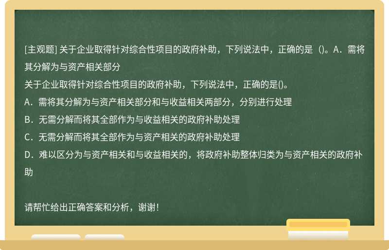 关于企业取得针对综合性项目的政府补助，下列说法中，正确的是（)。A．需将其分解为与资产相关部分