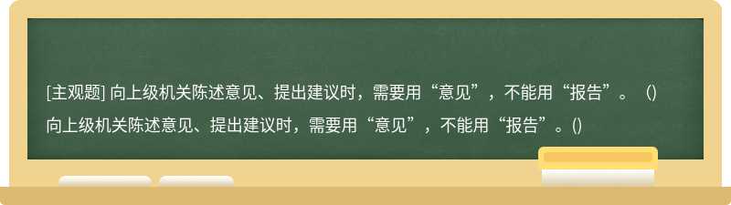 向上级机关陈述意见、提出建议时，需要用“意见”，不能用“报告”。（)