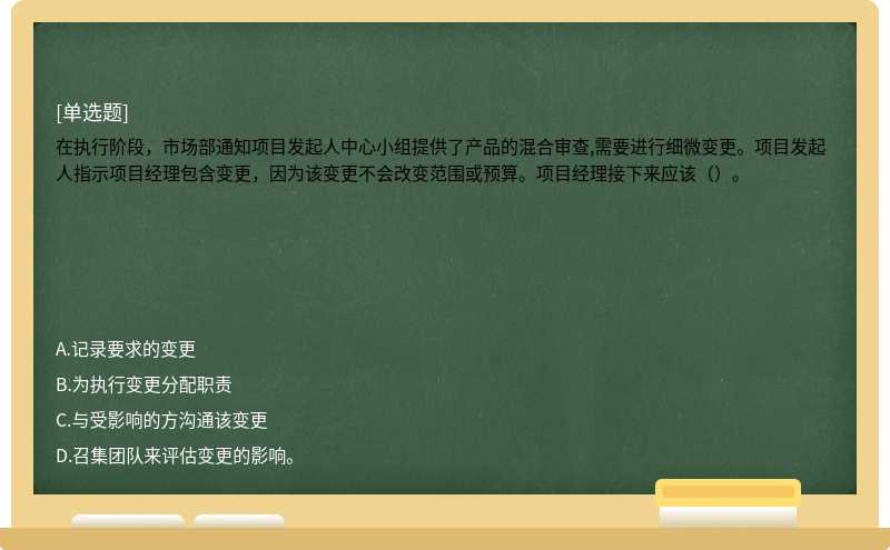 在执行阶段，市场部通知项目发起人中心小组提供了产品的混合审查,需要进行细微变更。项目发起人指示项目经理包含变更，因为该变更不会改变范围或预算。项目经理接下来应该（）。