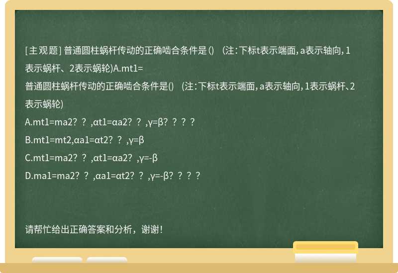 普通圆柱蜗杆传动的正确啮合条件是（) （注：下标t表示端面，a表示轴向，1表示蜗杆、2表示蜗轮)A.mt1=