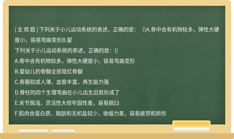 下列关于小儿运动系统的表述，正确的是：（)A.骨中含有机物较多，弹性大硬度小，容易弯曲变形B.婴