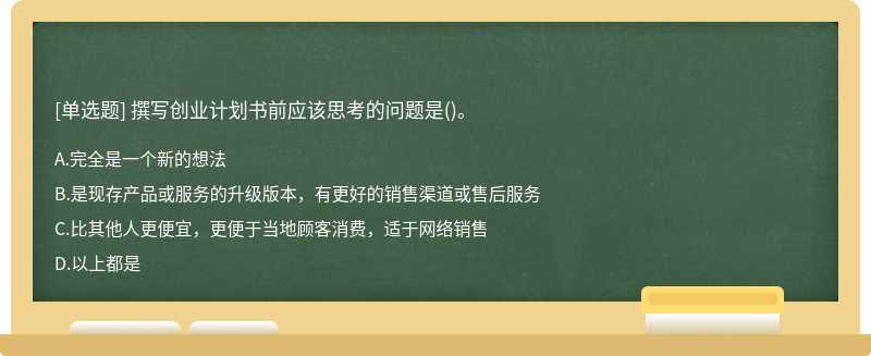 撰写创业计划书前应该思考的问题是（)。A、完全是一个新的想法B、是现存产品或服务的升级版本，有