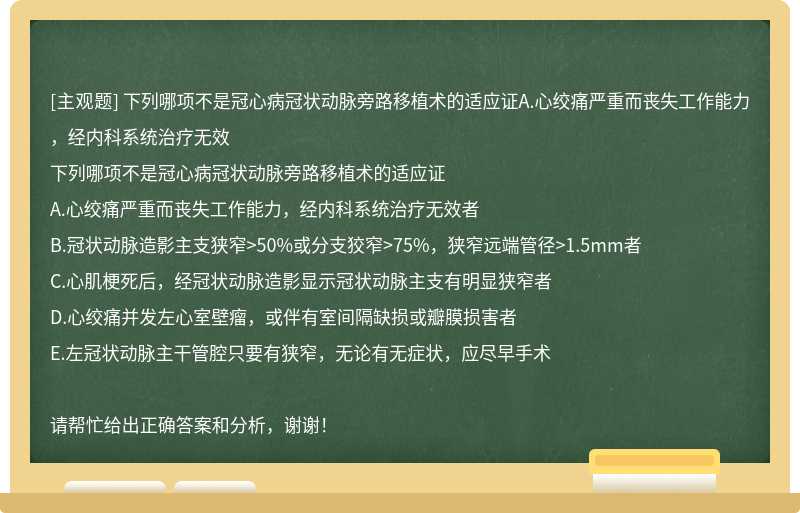 下列哪项不是冠心病冠状动脉旁路移植术的适应证A.心绞痛严重而丧失工作能力，经内科系统治疗无效