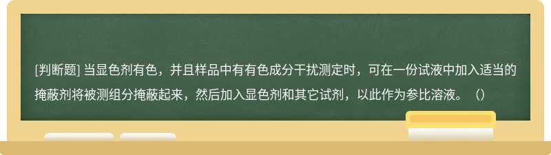 当显色剂有色，并且样品中有有色成分干扰测定时，可在一份试液中加入适当的掩蔽剂将被测组分掩蔽起来，然后加入显色剂和其它试剂，以此作为参比溶液。（）