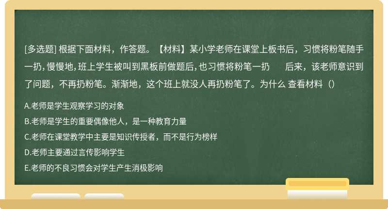 根据下面材料，作答题。【材料】某小学老师在课堂上板书后，习惯将粉笔随手一扔，慢慢地，班上学生被叫到黑板前做题后，也习惯将粉笔一扔 后来，该老师意识到了问题，不再扔粉笔。渐渐地，这个班上就没人再扔粉笔了。为什么 查看材料（）