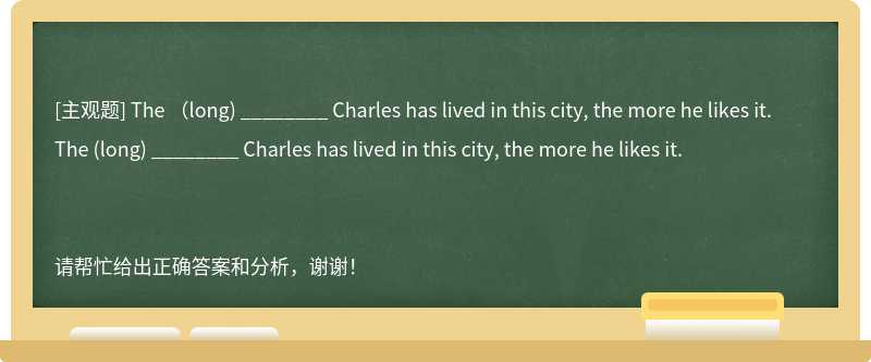 The （long) ________ Charles has lived in this city, the more he likes it.