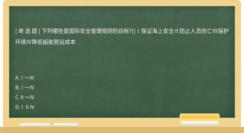 下列哪些是国际安全管理规则的目标?()Ⅰ保证海上安全Ⅱ防止人员伤亡Ⅲ保护环境Ⅳ降低船舶营运成本　　