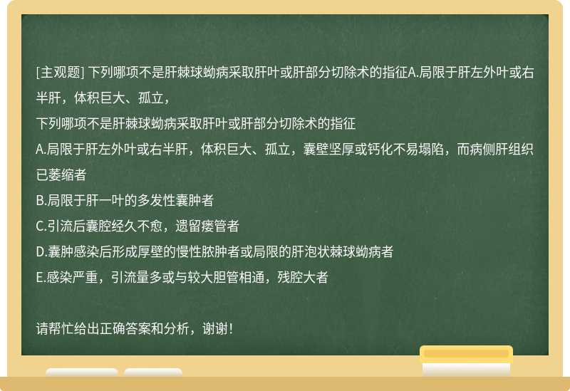 下列哪项不是肝棘球蚴病采取肝叶或肝部分切除术的指征A.局限于肝左外叶或右半肝，体积巨大、孤立，