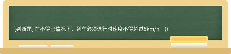 在不得已情况下，列车必须退行时速度不得超过5km/h。()