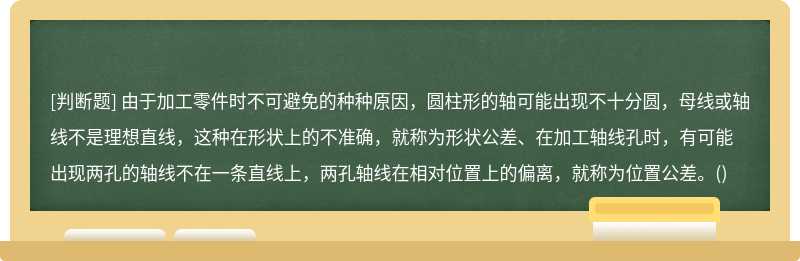 由于加工零件时不可避免的种种原因，圆柱形的轴可能出现不十分圆，母线或轴线不是理想直线，这种在形状上的不准确，就称为形状公差、在加工轴线孔时，有可能出现两孔的轴线不在一条直线上，两孔轴线在相对位置上的偏离，就称为位置公差。()