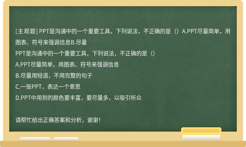 PPT是沟通中的一个重要工具，下列说法，不正确的是（）A.PPT尽量简单，用图表、符号来强调信息B.尽量