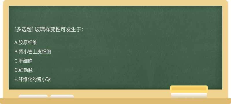 玻璃样变性可发生于：A、胶原纤维B、肾小管上皮细胞C、肝细胞D、细动脉E、纤维化的肾小球