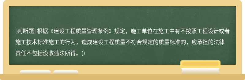 根据《建设工程质量管理条例》规定，施工单位在施工中有不按照工程设计或者施工技术标准施工的行为，造成建设工程质量不符合规定的质量标准的，应承担的法律责任不包括没收违法所得。()