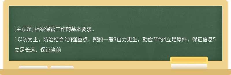 档案保管工作的基本要求。1以防为主，防治结合2加强重点，照顾一般3自力更生，勤俭节约4立足原件，保证信息5立足长远，保证当前