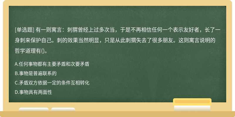 有一则寓言：刺猬曾经上过多次当，于是不再相信任何一个表示友好者，长了一身刺来保护自己。刺的效果当然明显，只是从此刺猬失去了很多朋友。这则寓言说明的哲学道理有()。