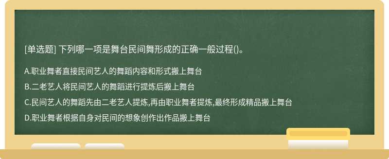 下列哪一项是舞台民间舞形成的正确一般过程（)。A、职业舞者直接民间艺人的舞蹈内容和形式搬上舞