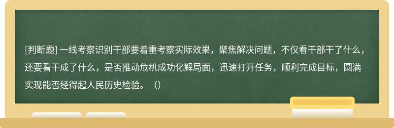 一线考察识别干部要着重考察实际效果，聚焦解决问题，不仅看干部干了什么，还要看干成了什么，是否推动危机成功化解局面，迅速打开任务，顺利完成目标，圆满实现能否经得起人民历史检验。（）