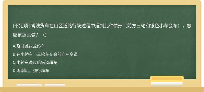 驾驶货车在山区道路行驶过程中遇到此种情形（前方三轮和银色小车会车），您应该怎么做？（）