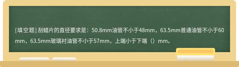 刮蜡片的直径要求是：50.8mm油管不小于48mm，63.5mm普通油管不小于60mm，63.5mm玻璃衬油管不小于57mm，上端小于下端（）mm。