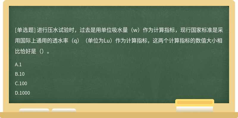 进行压水试验时，过去是用单位吸水量（w）作为计算指标，现行国家标准是采用国际上通用的透水率（q）（单位为Lu）作为计算指标，这两个计算指标的数值大小相比恰好是（）。