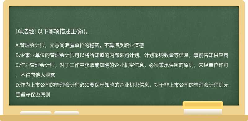 以下哪項描述正確（)。A、管理會計師，無意間泄露單位的秘密，不算違反職業(yè)道德B、企事業(yè)單位的管