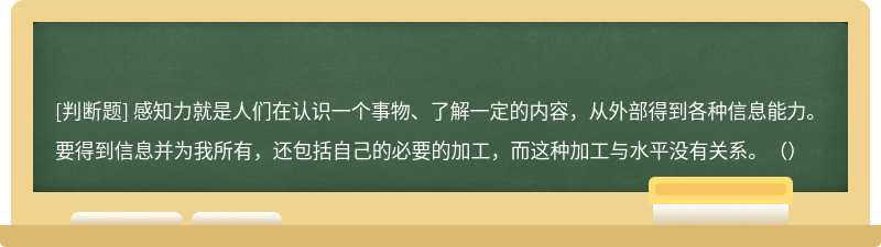 感知力就是人们在认识一个事物、了解一定的内容，从外部得到各种信息能力。要得到信息并为我所有，还包括自己的必要的加工，而这种加工与水平没有关系。（）