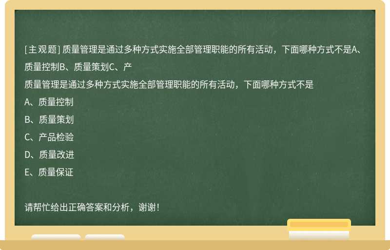 质量管理是通过多种方式实施全部管理职能的所有活动，下面哪种方式不是A、质量控制B、质量策划C、产