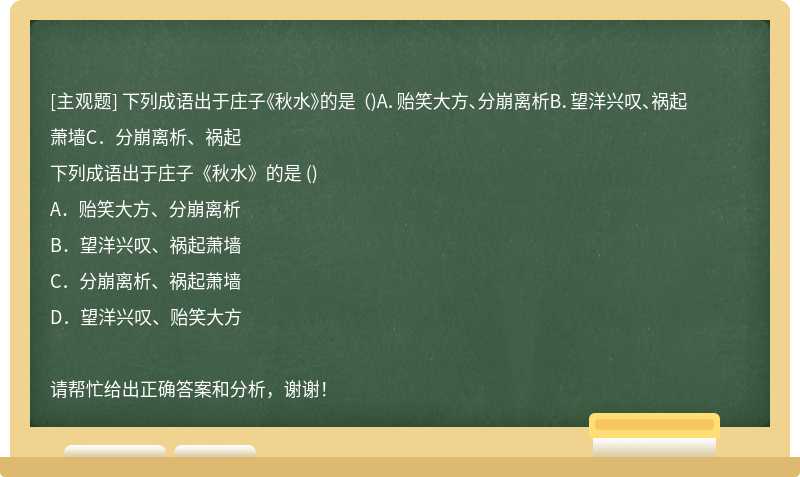 下列成语出于庄子《秋水》的是 （)A．贻笑大方、分崩离析B．望洋兴叹、祸起萧墙C．分崩离析、祸起