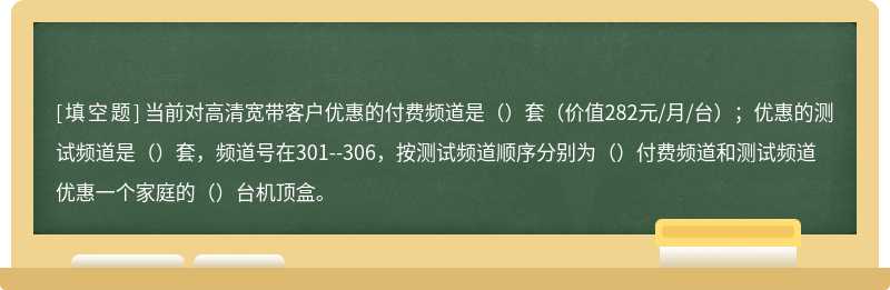 当前对高清宽带客户优惠的付费频道是（）套（价值282元/月/台）；优惠的测试频道是（）套，频道号在301--306，按测试频道顺序分别为（）付费频道和测试频道优惠一个家庭的（）台机顶盒。