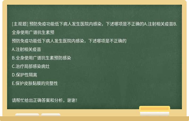 预防免疫功能低下病人发生医院内感染，下述哪项是不正确的A.注射相关疫苗B.全身使用广谱抗生素预