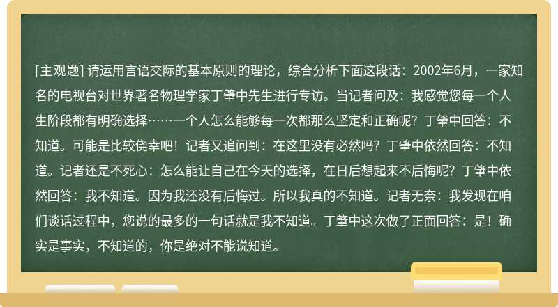 请运用言语交际的基本原则的理论，综合分析下面这段话：2002年6月，一家知名的电视台对世界著名物理学家丁肇中先生进行专访。当记者问及：我感觉您每一个人生阶段都有明确选择……一个人怎么能够每一次都那么坚定和正确呢？丁肇中回答：不知道。可能是比较侥幸吧！记者又追问到：在这里没有必然吗？丁肇中依然回答：不知道。记者还是不死心：怎么能让自己在今天的选择，在日后想起来不后悔呢？丁肇中依然回答：我不知道。因为我还没有后悔过。所以我真的不知道。记者无奈：我发现在咱们谈话过程中，您说的最多的一句话就是我不知道。丁肇中这次做了正面回答：是！确实是事实，不知道的，你是绝对不能说知道。