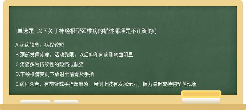 以下关于神经根型颈椎病的描述哪项是不正确的（)A、起病较急，病程较短B、颈部发僵疼痛，活动受限