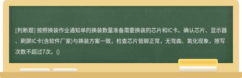 按照换装作业通知单的换装数量准备需要换装的芯片和IC卡。确认芯片、显示器、刷屏IC卡(含软件厂家)与换装方案一致，检查芯片管脚正常，无弯曲、氧化现象，擦写次数不超过7次。()