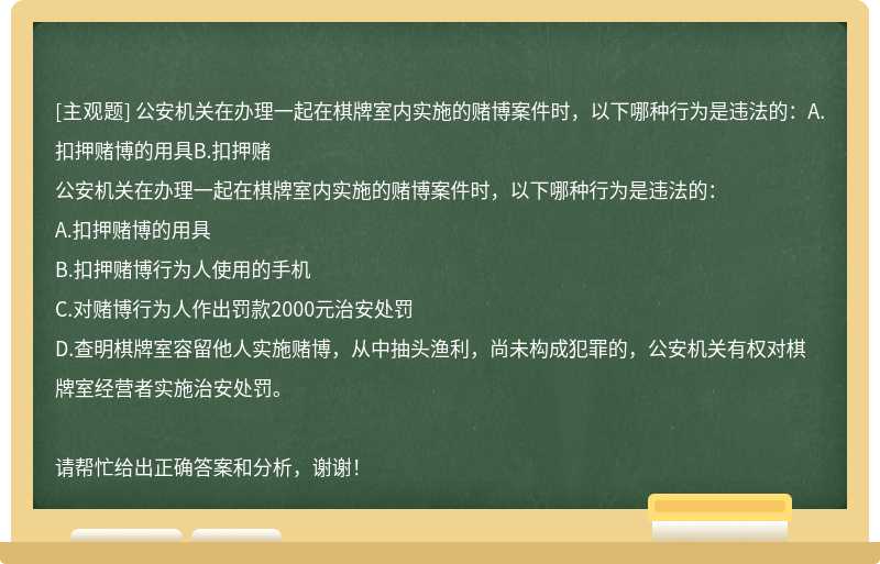 公安机关在办理一起在棋牌室内实施的赌博案件时，以下哪种行为是违法的：A.扣押赌博的用具B.扣押赌