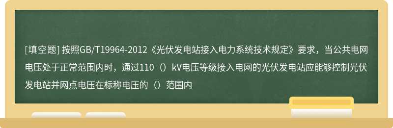 按照GB/T19964-2012《光伏发电站接入电力系统技术规定》要求，当公共电网电压处于正常范围内时，通过110（）kV电压等级接入电网的光伏发电站应能够控制光伏发电站并网点电压在标称电压的（）范围内