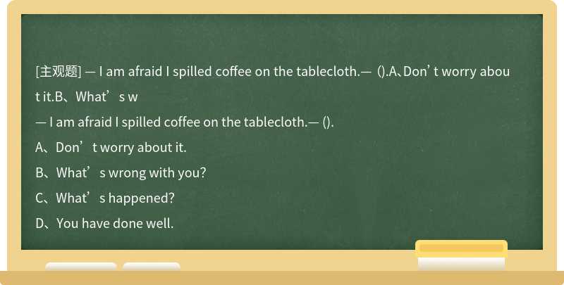 — I am afraid I spilled coffee on the tablecloth.— （).A、Don’t worry about it.B、What’s w