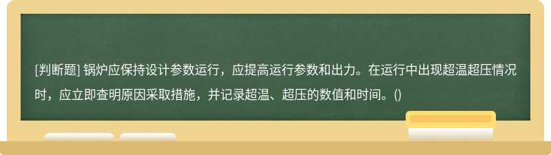 锅炉应保持设计参数运行，应提高运行参数和出力。在运行中出现超温超压情况时，应立即查明原因采取措施，并记录超温、超压的数值和时间。()