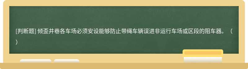 倾歪井巷各车场必须安设能够防止带绳车辆误进非运行车场或区段的阻车器。（）