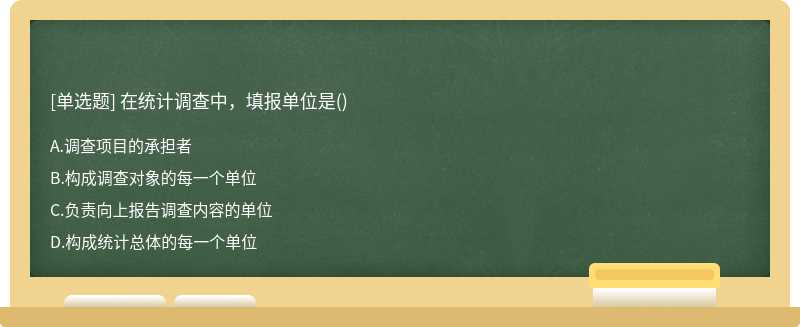 在统计调查中，填报单位是（)A、调查项目的承担者B、构成调查对象的每一个单位C、负责向上报告调