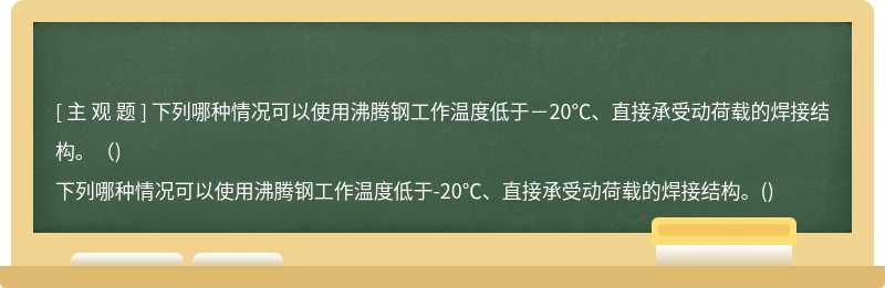 下列哪种情况可以使用沸腾钢工作温度低于－20℃、直接承受动荷载的焊接结构。（)