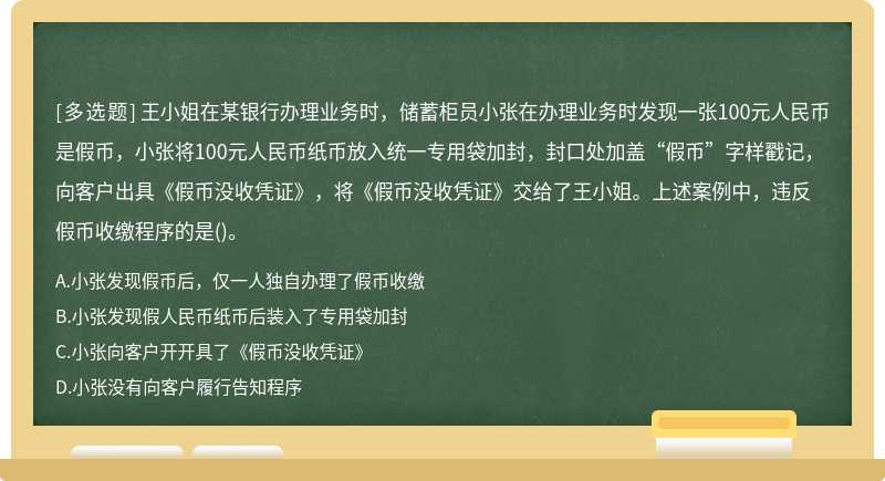 王小姐在某银行办理业务时，储蓄柜员小张在办理业务时发现一张100元人民币是假币，小张将100元