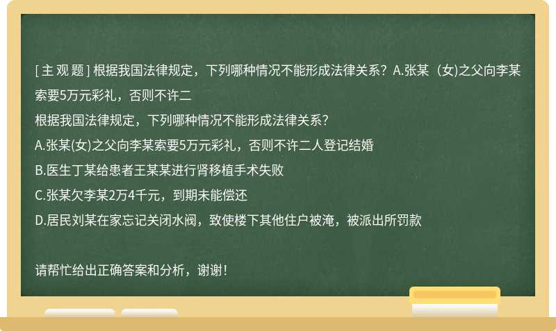 根据我国法律规定，下列哪种情况不能形成法律关系？A.张某（女)之父向李某索要5万元彩礼，否则不许二